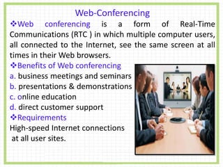 Web-Conferencing
Web conferencing is a form of Real-Time
Communications (RTC ) in which multiple computer users,
all connected to the Internet, see the same screen at all
times in their Web browsers.
Benefits of Web conferencing
a. business meetings and seminars
b. presentations & demonstrations
c. online education
d. direct customer support
Requirements
High-speed Internet connections
at all user sites.
 