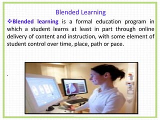 Blended Learning
Blended learning is a formal education program in
which a student learns at least in part through online
delivery of content and instruction, with some element of
student control over time, place, path or pace.
.
 