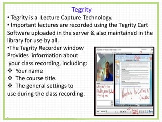 Tegrity
• Tegrity is a Lecture Capture Technology.
• Important lectures are recorded using the Tegrity Cart
Software uploaded in the server & also maintained in the
library for use by all.
•The Tegrity Recorder window
Provides information about
your class recording, including:
 Your name
 The course title.
 The general settings to
use during the class recording.
.
 