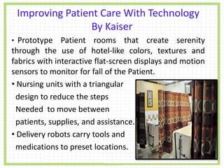 Improving Patient Care With Technology
By Kaiser
• Prototype Patient rooms that create serenity
through the use of hotel-like colors, textures and
fabrics with interactive flat-screen displays and motion
sensors to monitor for fall of the Patient.
• Nursing units with a triangular
design to reduce the steps
Needed to move between
patients, supplies, and assistance.
• Delivery robots carry tools and
medications to preset locations.
 