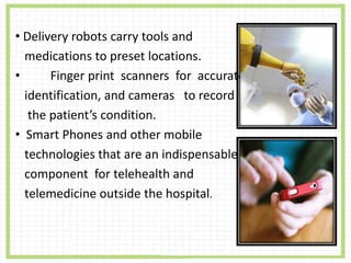 • Delivery robots carry tools and
medications to preset locations.
• Finger print scanners for accurate
identification, and cameras to record
the patient’s condition.
• Smart Phones and other mobile
technologies that are an indispensable
component for telehealth and
telemedicine outside the hospital.
 
