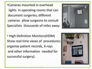 •Cameras mounted in overhead
lights in operating rooms that can
document surgeries; different
cameras allow surgeons to consult
Specialists thousands of miles away.
• High-Definition Monitors(HDM)
Show real-time views of procedures;
organize patient records, X-rays
and other information needed for
successful surgery).
 