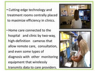 • Cutting-edge technology and
treatment rooms centrally placed
to maximize efficiency in clinics.
• Home care connected to the
hospital and clinic by two-way,
high-definition cameras that
allow remote care, consultation,
and even some types of
diagnosis with other monitoring
equipment that wirelessly
transmits data to care providers.
 