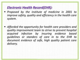  Proposed by the institute of medicine in 2001 to
improve safety, quality and efficiency in the health care
system.
 Afforded the opportunity for health care providers and
quality improvement team to strive to prevent hospital
acquired infection by insuring evidence based
guidelines or standers of care in to the EHR to
document evidence of safe, high quality patient care
delivery.
 