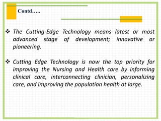  The Cutting-Edge Technology means latest or most
advanced stage of development; innovative or
pioneering.
 Cutting Edge Technology is now the top priority for
improving the Nursing and Health care by informing
clinical care, interconnecting clinician, personalizing
care, and improving the population health at large.
Contd…..
 