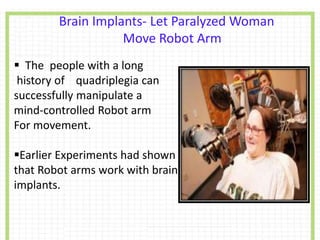 Brain Implants- Let Paralyzed Woman
Move Robot Arm
 The people with a long
history of quadriplegia can
successfully manipulate a
mind-controlled Robot arm
For movement.
Earlier Experiments had shown
that Robot arms work with brain
implants.
 