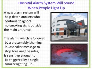 Hospital Alarm System Will Sound
When People Light Up
A new alarm system will
help deter smokers who
continue to ignore
no-smoking signs outside
the main entrance.
The alarm, which is followed
by a presumably shaming
loudspeaker message to
stop breaking the rules,
Is sensitive enough to
be triggered by a single
smoker lighting up.
 