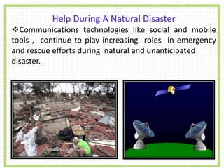 Help During A Natural Disaster
Communications technologies like social and mobile
tools , continue to play increasing roles in emergency
and rescue efforts during natural and unanticipated
disaster.
 