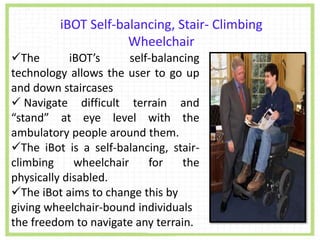 The iBOT’s self-balancing
technology allows the user to go up
and down staircases
 Navigate difficult terrain and
“stand” at eye level with the
ambulatory people around them.
The iBot is a self-balancing, stair-
climbing wheelchair for the
physically disabled.
The iBot aims to change this by
giving wheelchair-bound individuals
the freedom to navigate any terrain.
iBOT Self-balancing, Stair- Climbing
Wheelchair
 