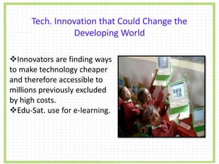 Tech. Innovation that Could Change the
Developing World
Innovators are finding ways
to make technology cheaper
and therefore accessible to
millions previously excluded
by high costs.
Edu-Sat. use for e-learning.
 