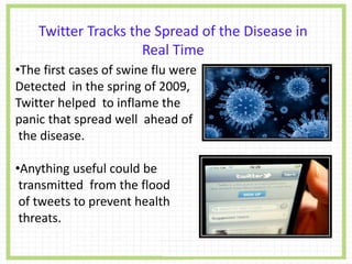 •The first cases of swine flu were
Detected in the spring of 2009,
Twitter helped to inflame the
panic that spread well ahead of
the disease.
•Anything useful could be
transmitted from the flood
of tweets to prevent health
threats.
Twitter Tracks the Spread of the Disease in
Real Time
 