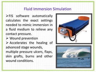 Fluid Immersion Simulation
FIS software automatically
calculates the exact settings
needed to mimic immersion in
a fluid medium to relieve any
contact pressure.
 Wound prevention
 Accelerates the healing of
advanced stage wounds,
multiple pressure ulcers, flaps,
skin grafts, burns and other
wound conditions.
 