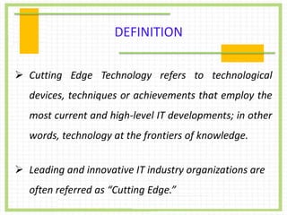  Cutting Edge Technology refers to technological
devices, techniques or achievements that employ the
most current and high-level IT developments; in other
words, technology at the frontiers of knowledge.
 Leading and innovative IT industry organizations are
often referred as “Cutting Edge.”
DEFINITION
 