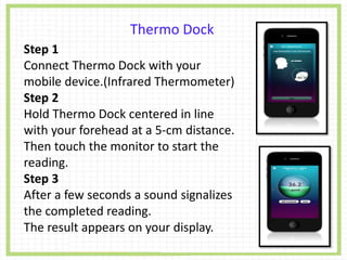 Thermo Dock
Step 1
Connect Thermo Dock with your
mobile device.(Infrared Thermometer)
Step 2
Hold Thermo Dock centered in line
with your forehead at a 5-cm distance.
Then touch the monitor to start the
reading.
Step 3
After a few seconds a sound signalizes
the completed reading.
The result appears on your display.
 