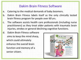 Dakim Brain Fitness Software
a. Catering to the medical demands of baby boomers.
b. Dakim Brain Fitness labels itself as the only clinically tested
brain fitness program for people over 60 yrs.
c. The software assists health care professionals (including nurse
practitioners) as they treat older patients with traumatic brain
injuries, strokes or general declining cognitive functions.
d. Dakim Brain Fitness software
aims to keep the mind sharp,
which could ultimately
enhance the overall brain
function and memory of a
senior citizen.
 