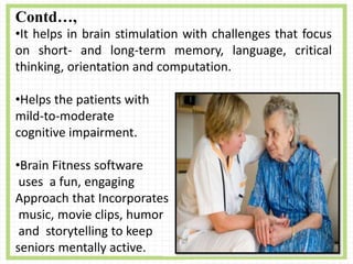 Contd…,
•It helps in brain stimulation with challenges that focus
on short- and long-term memory, language, critical
thinking, orientation and computation.
•Helps the patients with
mild-to-moderate
cognitive impairment.
•Brain Fitness software
uses a fun, engaging
Approach that Incorporates
music, movie clips, humor
and storytelling to keep
seniors mentally active.
 