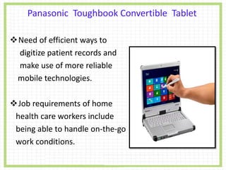 Need of efficient ways to
digitize patient records and
make use of more reliable
mobile technologies.
Job requirements of home
health care workers include
being able to handle on-the-go
work conditions.
Panasonic Toughbook Convertible Tablet
 