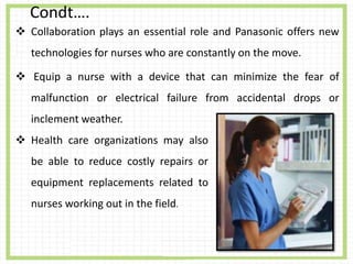 Condt….
 Collaboration plays an essential role and Panasonic offers new
technologies for nurses who are constantly on the move.
 Equip a nurse with a device that can minimize the fear of
malfunction or electrical failure from accidental drops or
inclement weather.
 Health care organizations may also
be able to reduce costly repairs or
equipment replacements related to
nurses working out in the field.
 