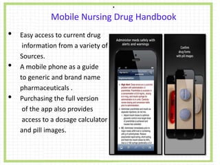 .
Mobile Nursing Drug Handbook
• Easy access to current drug
information from a variety of
Sources.
• A mobile phone as a guide
to generic and brand name
pharmaceuticals .
• Purchasing the full version
of the app also provides
access to a dosage calculator
and pill images.
 