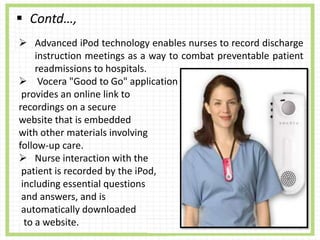  Contd…,
 Advanced iPod technology enables nurses to record discharge
instruction meetings as a way to combat preventable patient
readmissions to hospitals.
 Vocera "Good to Go" application
provides an online link to
recordings on a secure
website that is embedded
with other materials involving
follow-up care.
 Nurse interaction with the
patient is recorded by the iPod,
including essential questions
and answers, and is
automatically downloaded
to a website.
 