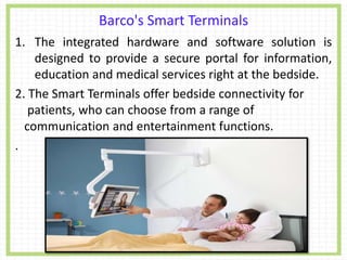 Barco's Smart Terminals
1. The integrated hardware and software solution is
designed to provide a secure portal for information,
education and medical services right at the bedside.
2. The Smart Terminals offer bedside connectivity for
patients, who can choose from a range of
communication and entertainment functions.
.
 