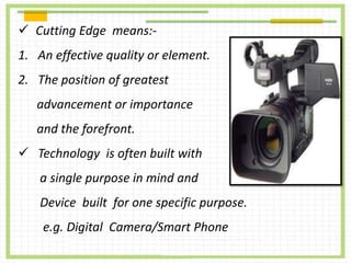  Cutting Edge means:-
1. An effective quality or element.
2. The position of greatest
advancement or importance
and the forefront.
 Technology is often built with
a single purpose in mind and
Device built for one specific purpose.
e.g. Digital Camera/Smart Phone
 