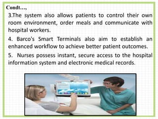 Condt…,
3.The system also allows patients to control their own
room environment, order meals and communicate with
hospital workers.
4. Barco's Smart Terminals also aim to establish an
enhanced workflow to achieve better patient outcomes.
5. Nurses possess instant, secure access to the hospital
information system and electronic medical records.
 