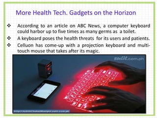 More Health Tech. Gadgets on the Horizon
 According to an article on ABC News, a computer keyboard
could harbor up to five times as many germs as a toilet.
 A keyboard poses the health threats for its users and patients.
 Celluon has come-up with a projection keyboard and multi-
touch mouse that takes after its magic.
 