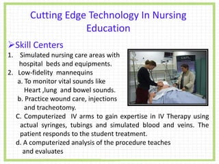 Cutting Edge Technology In Nursing
Education
Skill Centers
1. Simulated nursing care areas with
hospital beds and equipments.
2. Low-fidelity mannequins
a. To monitor vital sounds like
Heart ,lung and bowel sounds.
b. Practice wound care, injections
and tracheotomy.
C. Computerized IV arms to gain expertise in IV Therapy using
actual syringes, tubings and simulated blood and veins. The
patient responds to the student treatment.
d. A computerized analysis of the procedure teaches
and evaluates
 