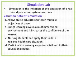 Simulation Lab
4. Simulation is the imitation of the operation of a real-
world process or system over time
Human patient simulation –
a. Allows Nurse educators to teach multiple
objectives at once.
b .Brings learning alive in a multidimensional
environment and it increases the confidence of the
learner.
c. Nursing students can apply their skills in
realistic health care situation.
d. Participate in learning experience tailored to their
educational needs.
 