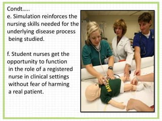 Condt…..
e. Simulation reinforces the
nursing skills needed for the
underlying disease process
being studied.
f. Student nurses get the
opportunity to function
in the role of a registered
nurse in clinical settings
without fear of harming
a real patient.
 