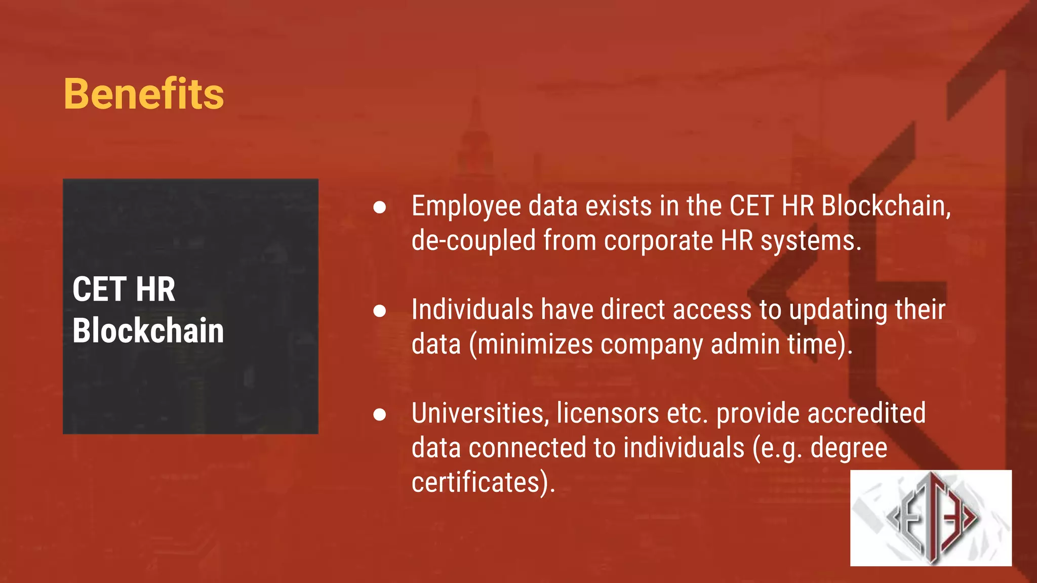 Benefits
CET HR
Blockchain
● Employee data exists in the CET HR Blockchain,
de-coupled from corporate HR systems.
● Individuals have direct access to updating their
data (minimizes company admin time).
● Universities, licensors etc. provide accredited
data connected to individuals (e.g. degree
certificates).
 