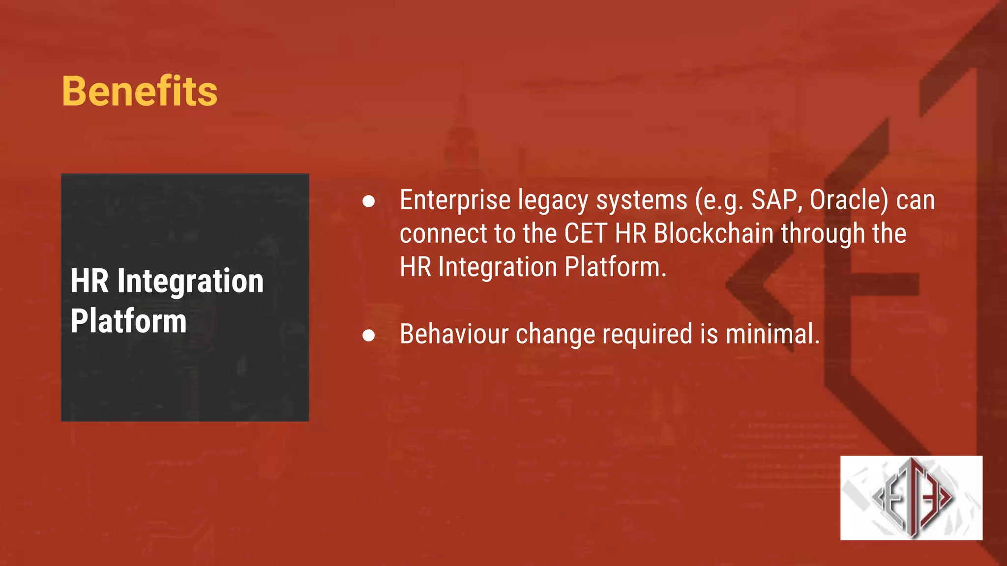 Benefits
HR Integration
Platform
● Enterprise legacy systems (e.g. SAP, Oracle) can
connect to the CET HR Blockchain through the
HR Integration Platform.
● Behaviour change required is minimal.
 