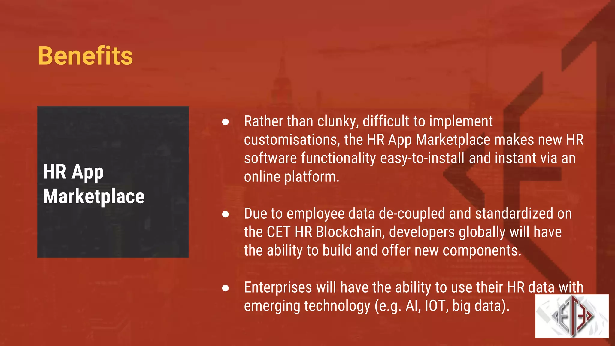 Benefits
HR App
Marketplace
● Rather than clunky, difficult to implement
customisations, the HR App Marketplace makes new HR
software functionality easy-to-install and instant via an
online platform.
● Due to employee data de-coupled and standardized on
the CET HR Blockchain, developers globally will have
the ability to build and offer new components.
● Enterprises will have the ability to use their HR data with
emerging technology (e.g. AI, IOT, big data).
 