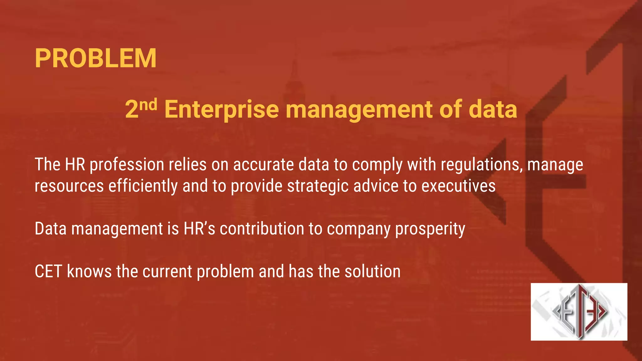 PROBLEM
The HR profession relies on accurate data to comply with regulations, manage
resources efficiently and to provide strategic advice to executives
Data management is HR’s contribution to company prosperity
CET knows the current problem and has the solution
2nd Enterprise management of data
 