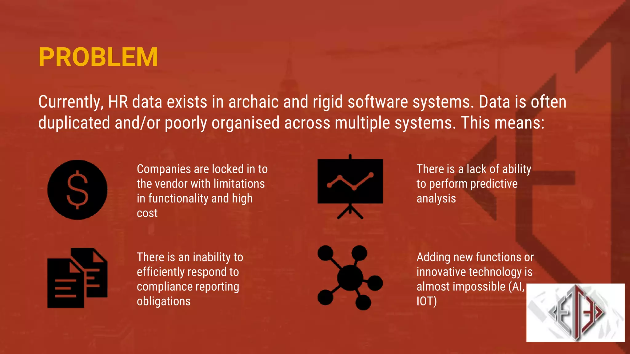 PROBLEM
Currently, HR data exists in archaic and rigid software systems. Data is often
duplicated and/or poorly organised across multiple systems. This means:
Companies are locked in to
the vendor with limitations
in functionality and high
cost
There is an inability to
efficiently respond to
compliance reporting
obligations
There is a lack of ability
to perform predictive
analysis
Adding new functions or
innovative technology is
almost impossible (AI,
IOT)
 