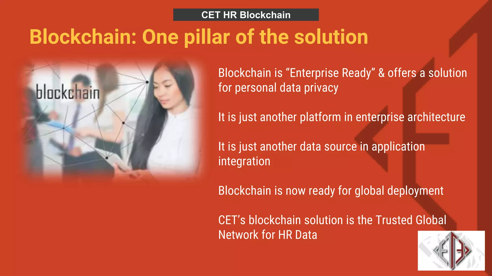 Blockchain: One pillar of the solution
Blockchain is “Enterprise Ready” & offers a solution
for personal data privacy
It is just another platform in enterprise architecture
It is just another data source in application
integration
Blockchain is now ready for global deployment
CET’s blockchain solution is the Trusted Global
Network for HR Data
CET HR Blockchain
 