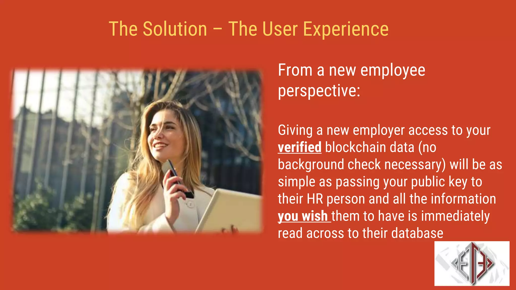From a new employee
perspective:
Giving a new employer access to your
verified blockchain data (no
background check necessary) will be as
simple as passing your public key to
their HR person and all the information
you wish them to have is immediately
read across to their database
The Solution – The User Experience
 