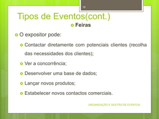 Tipos de Eventos(cont.)
 Feiras
 O expositor pode:
 Contactar diretamente com potenciais clientes (recolha
das necessidades dos clientes);
 Ver a concorrência;
 Desenvolver uma base de dados;
 Lançar novos produtos;
 Estabelecer novos contactos comerciais.
ORGANIZAÇÃO E GESTÃO DE EVENTOS
19
 