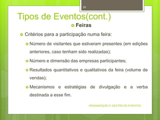 Tipos de Eventos(cont.)
 Feiras
 Critérios para a participação numa feira:
 Número de visitantes que estiveram presentes (em edições
anteriores, caso tenham sido realizadas);
 Número e dimensão das empresas participantes;
 Resultados quantitativos e qualitativos da feira (volume de
vendas);
 Mecanismos e estratégias de divulgação e a verba
destinada a esse fim.
ORGANIZAÇÃO E GESTÃO DE EVENTOS
20
 