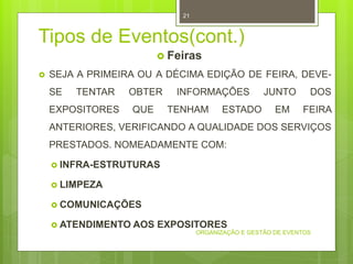 Tipos de Eventos(cont.)
 Feiras
 SEJA A PRIMEIRA OU A DÉCIMA EDIÇÃO DE FEIRA, DEVE-
SE TENTAR OBTER INFORMAÇÕES JUNTO DOS
EXPOSITORES QUE TENHAM ESTADO EM FEIRA
ANTERIORES, VERIFICANDO A QUALIDADE DOS SERVIÇOS
PRESTADOS. NOMEADAMENTE COM:
 INFRA-ESTRUTURAS
 LIMPEZA
 COMUNICAÇÕES
 ATENDIMENTO AOS EXPOSITORES
ORGANIZAÇÃO E GESTÃO DE EVENTOS
21
 