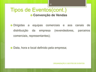 Tipos de Eventos(cont.)
 Convenção de Vendas
 Dirigidas a equipas comerciais e aos canais de
distribuição da empresa (revendedores, parceiros
comerciais, representantes);
 Data, hora e local definido pela empresa;
ORGANIZAÇÃO E GESTÃO DE EVENTOS
22
 