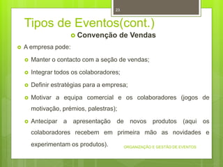 Tipos de Eventos(cont.)
 Convenção de Vendas
 A empresa pode:
 Manter o contacto com a seção de vendas;
 Integrar todos os colaboradores;
 Definir estratégias para a empresa;
 Motivar a equipa comercial e os colaboradores (jogos de
motivação, prémios, palestras);
 Antecipar a apresentação de novos produtos (aqui os
colaboradores recebem em primeira mão as novidades e
experimentam os produtos). ORGANIZAÇÃO E GESTÃO DE EVENTOS
23
 
