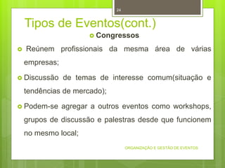 Tipos de Eventos(cont.)
 Congressos
 Reúnem profissionais da mesma área de várias
empresas;
 Discussão de temas de interesse comum(situação e
tendências de mercado);
 Podem-se agregar a outros eventos como workshops,
grupos de discussão e palestras desde que funcionem
no mesmo local;
ORGANIZAÇÃO E GESTÃO DE EVENTOS
24
 