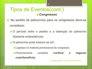 Tipos de Eventos(cont.)
 Congressos
 No pedido de patrocínios para os congressos deve-se
considerar:
 O período entre o pedido e a obtenção do patrocínio
(bastante antecedência);
 O patrocínio pode traduzir-se em:
 Logotipo no material promocional do congresso
 Financiamento completo (verificar e negociar
custo/benefício)
ORGANIZAÇÃO E GESTÃO DE EVENTOS
25
 