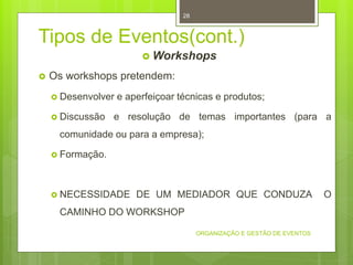 Tipos de Eventos(cont.)
 Workshops
 Os workshops pretendem:
 Desenvolver e aperfeiçoar técnicas e produtos;
 Discussão e resolução de temas importantes (para a
comunidade ou para a empresa);
 Formação.
 NECESSIDADE DE UM MEDIADOR QUE CONDUZA O
CAMINHO DO WORKSHOP
ORGANIZAÇÃO E GESTÃO DE EVENTOS
28
 