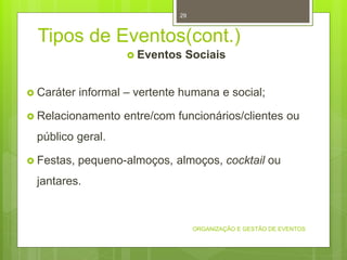 Tipos de Eventos(cont.)
 Eventos Sociais
 Caráter informal – vertente humana e social;
 Relacionamento entre/com funcionários/clientes ou
público geral.
 Festas, pequeno-almoços, almoços, cocktail ou
jantares.
ORGANIZAÇÃO E GESTÃO DE EVENTOS
29
 