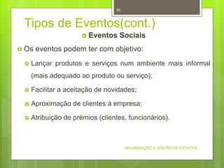 Tipos de Eventos(cont.)
 Eventos Sociais
 Os eventos podem ter com objetivo:
 Lançar produtos e serviços num ambiente mais informal
(mais adequado ao produto ou serviço);
 Facilitar a aceitação de novidades;
 Aproximação de clientes à empresa;
 Atribuição de prémios (clientes, funcionários).
ORGANIZAÇÃO E GESTÃO DE EVENTOS
30
 
