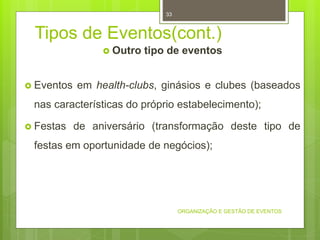 Tipos de Eventos(cont.)
 Outro tipo de eventos
 Eventos em health-clubs, ginásios e clubes (baseados
nas características do próprio estabelecimento);
 Festas de aniversário (transformação deste tipo de
festas em oportunidade de negócios);
ORGANIZAÇÃO E GESTÃO DE EVENTOS
33
 