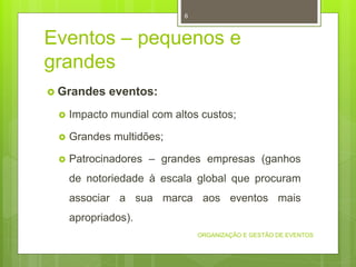 Eventos – pequenos e
grandes
 Grandes eventos:
 Impacto mundial com altos custos;
 Grandes multidões;
 Patrocinadores – grandes empresas (ganhos
de notoriedade à escala global que procuram
associar a sua marca aos eventos mais
apropriados).
ORGANIZAÇÃO E GESTÃO DE EVENTOS
6
 